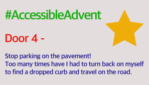 Door 4 - Stop parking on the pavement! Too many times have I had to turn back on myself to find a dropped curb and travel on the road, is typed in dark purple on very light grey background. #AccessibleAdvent I’d in bright green at the top, and there is a solid yellow star in the top right corner