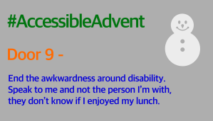 Door 9 - End the awkwardness around disability. Speak to me and not the person I’m with, they don’t know if I enjoyed my lunch. Is written in bright blue on a grey background. There is a white snowman in the top right corner and #AccessibleAdvent is written in green at the top.