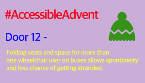 Door 12 - Folding seats and space for more than one wheelchair user on buses allows spontaneity and less chance of getting stranded. Is written in yellow text on a lilac background. A green woolly hat shape is in the top right corner and #AccessibleAdvent is written in red text at the top.
