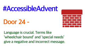 Door 24 - Language is crucial. Terms like ‘wheelchair bound’ and ‘special needs’ give a negative and incorrect message. Is in green text on a white background. There is a dark red brick chimney in the top Right corner and #AccessibleAdvent is in blue text at the top.